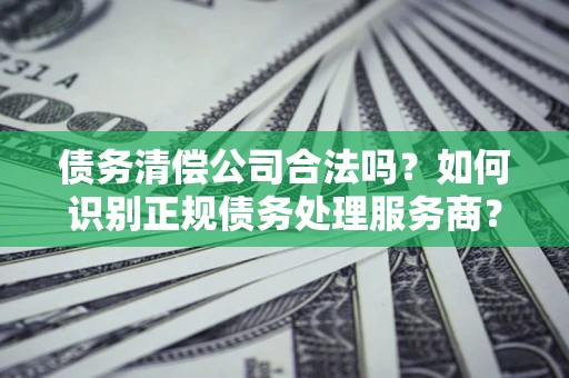 北京债务清偿公司合法吗？如何识别正规债务处理服务商？
