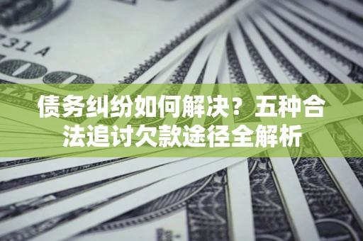 北京债务纠纷如何解决？五种合法追讨欠款途径全解析