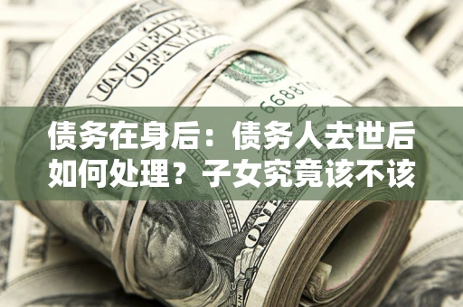 北京债务在身后：债务人去世后如何处理？子女究竟该不该还钱？