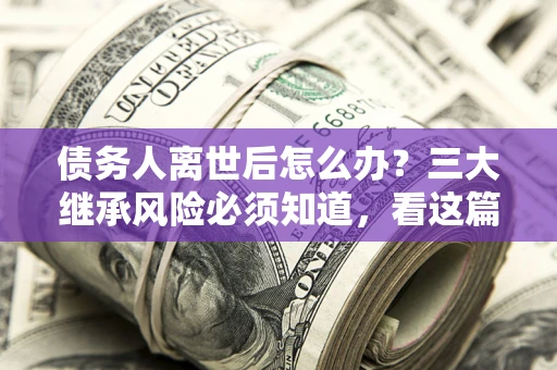 北京债务人离世后怎么办？三大继承风险必须知道，看这篇就够了